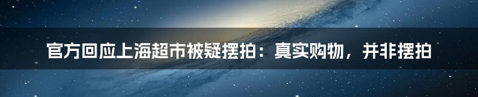 官方回应上海超市被疑摆拍:真实购物,并非摆拍