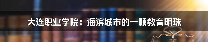 大连职业学院:海滨城市的一颗教育明珠