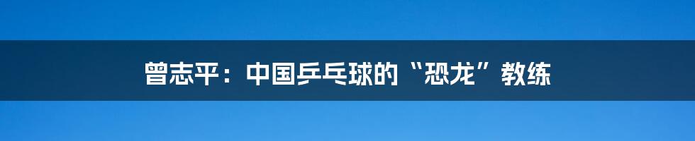 曾志平:中国乒乓球的“恐龙”教练