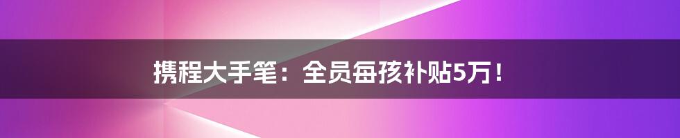 携程大手笔:全员每孩补贴5万!