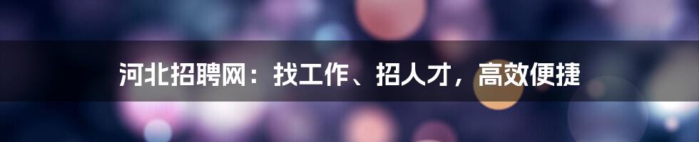 河北招聘网:找工作、招人才,高效便捷
