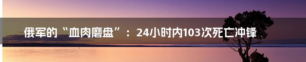 俄军的“血肉磨盘”:24小时内103次死亡冲锋