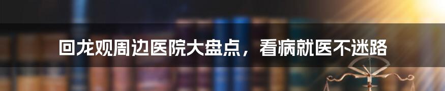 回龙观周边医院大盘点,看病就医不迷路