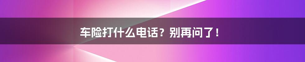 车险打什么电话?别再问了!