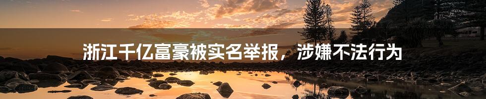 浙江千亿富豪被实名举报,涉嫌不法行为