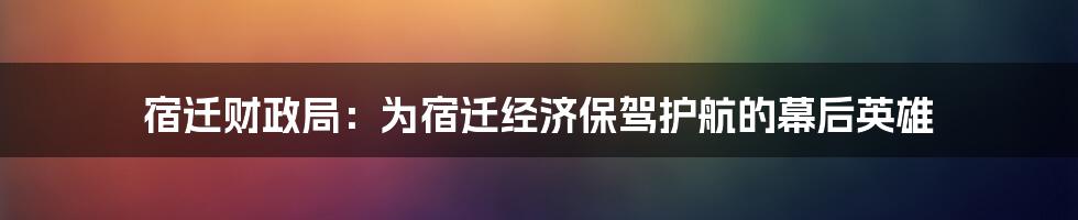 宿迁财政局:为宿迁经济保驾护航的幕后英雄