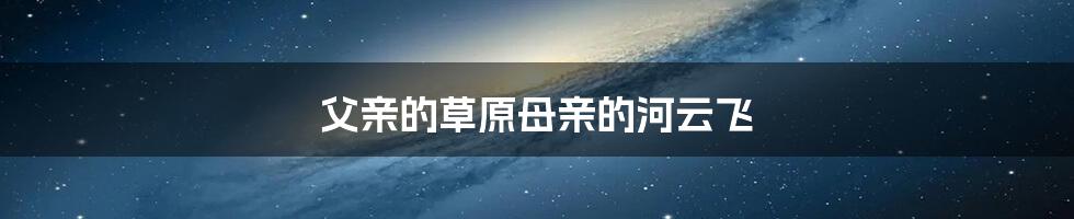 父亲的草原母亲的河云飞