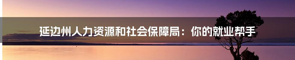 延边州人力资源和社会保障局:你的就业帮手