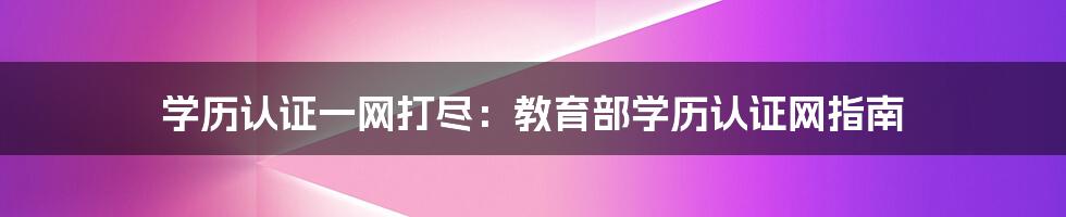 学历认证一网打尽:教育部学历认证网指南