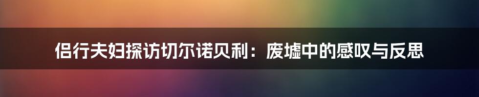 侣行夫妇探访切尔诺贝利：废墟中的感叹与反思