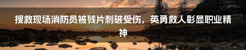 搜救现场消防员被残片刺破受伤，英勇救人彰显职业精神