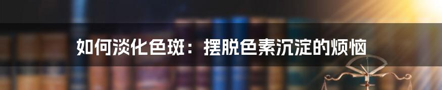 如何淡化色斑:摆脱色素沉淀的烦恼