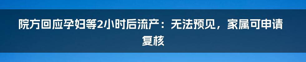 院方回应孕妇等2小时后流产:无法预见,家属可申请复核