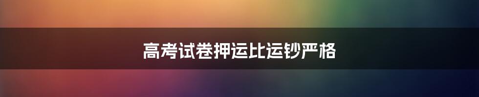 高考试卷押运比运钞严格
