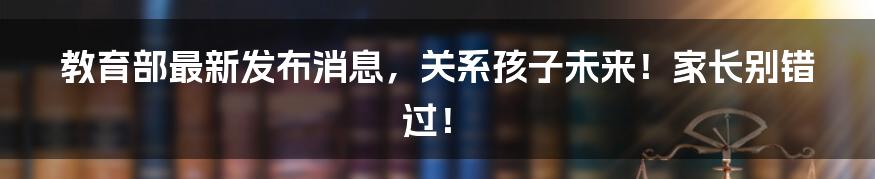 教育部最新发布消息,关系孩子未来!家长别错过!
