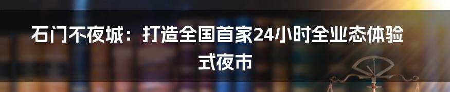 石门不夜城：打造全国首家24小时全业态体验式夜市