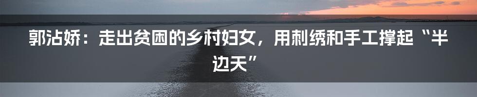 郭沾娇:走出贫困的乡村妇女,用刺绣和手工撑起“半边天”