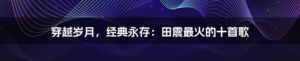 穿越岁月,经典永存:田震最火的十首歌