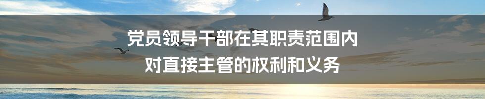 党员领导干部在其职责范围内 对直接主管的权利和义务