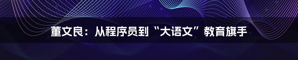 董文良:从程序员到“大语文”教育旗手