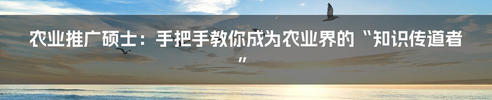 农业推广硕士：手把手教你成为农业界的“知识传道者”