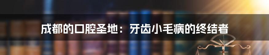 成都的口腔圣地:牙齿小毛病的终结者
