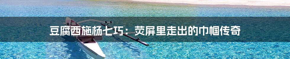 豆腐西施杨七巧:荧屏里走出的巾帼传奇