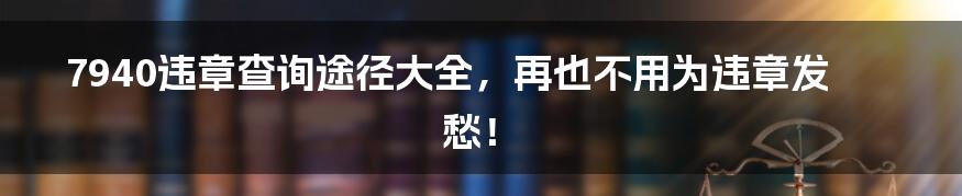 7940违章查询途径大全,再也不用为违章发愁!