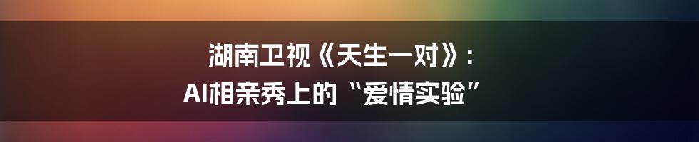 湖南卫视《天生一对》: AI相亲秀上的“爱情实验”