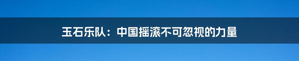 玉石乐队:中国摇滚不可忽视的力量