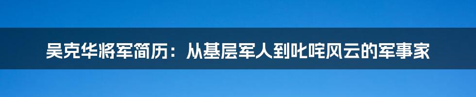 吴克华将军简历:从基层军人到叱咤风云的军事家