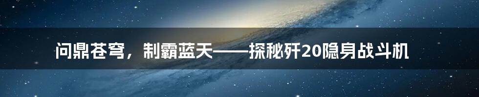 问鼎苍穹,制霸蓝天——探秘歼20隐身战斗机
