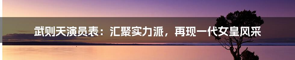 武则天演员表：汇聚实力派，再现一代女皇风采
