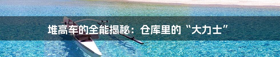 堆高车的全能揭秘:仓库里的“大力士”