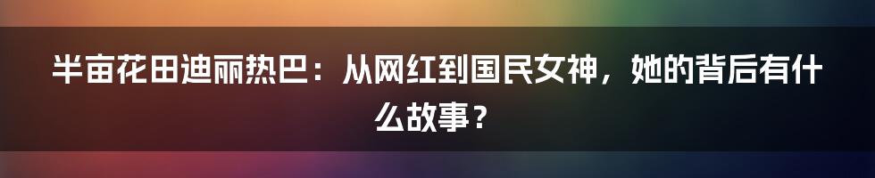 半亩花田迪丽热巴:从网红到国民女神,她的背后有什么故事?