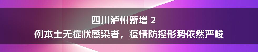 四川泸州新增 2 例本土无症状感染者,疫情防控形势依然严峻