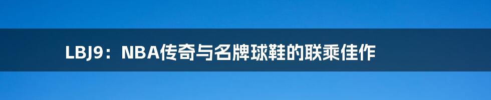 LBJ9：NBA传奇与名牌球鞋的联乘佳作