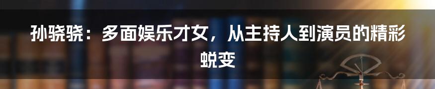 孙骁骁:多面娱乐才女,从主持人到演员的精彩蜕变