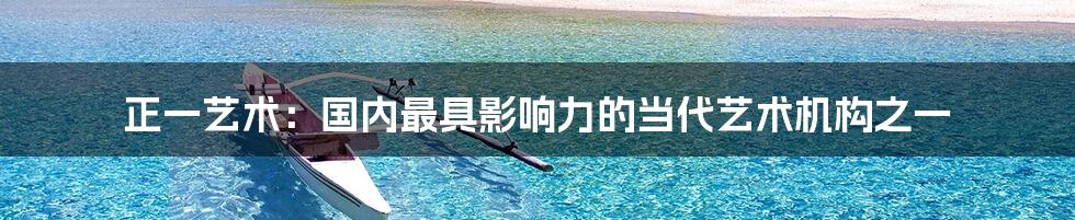 正一艺术:国内最具影响力的当代艺术机构之一