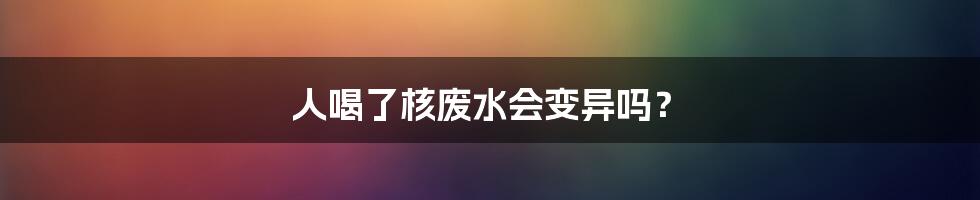 人喝了核废水会变异吗？