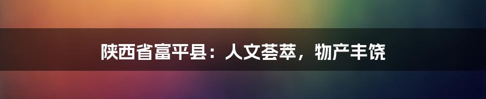 陕西省富平县:人文荟萃,物产丰饶