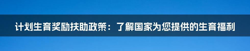 计划生育奖励扶助政策:了解国家为您提供的生育福利