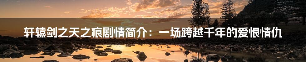 轩辕剑之天之痕剧情简介:一场跨越千年的爱恨情仇