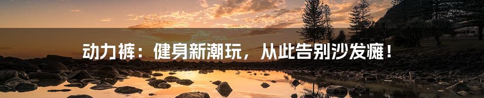 动力裤:健身新潮玩,从此告别沙发瘫!