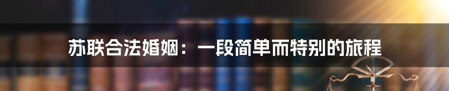 苏联合法婚姻：一段简单而特别的旅程