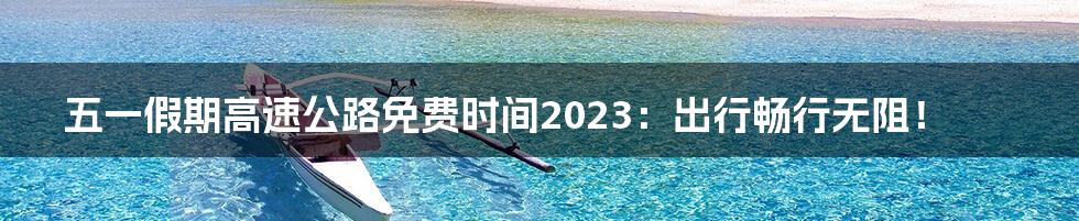 五一假期高速公路免费时间2023:出行畅行无阻!