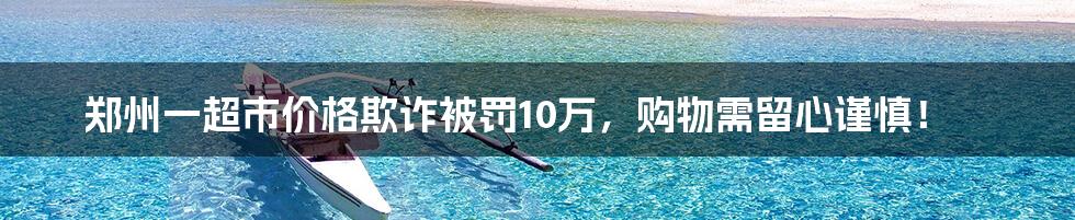 郑州一超市价格欺诈被罚10万,购物需留心谨慎!