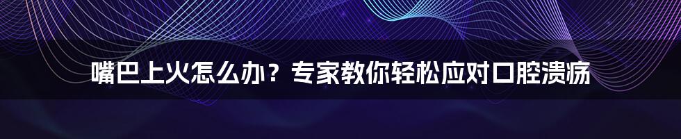 嘴巴上火怎么办?专家教你轻松应对口腔溃疡