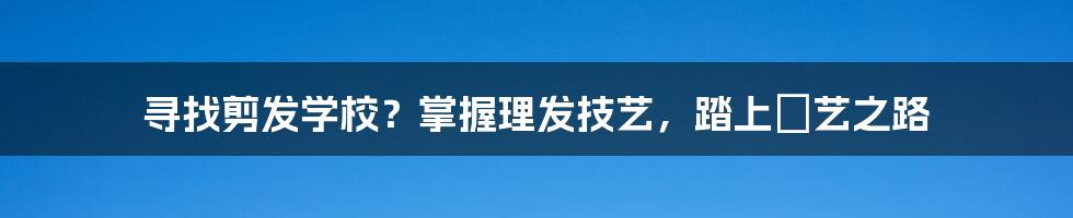 寻找剪发学校？掌握理发技艺，踏上髮艺之路