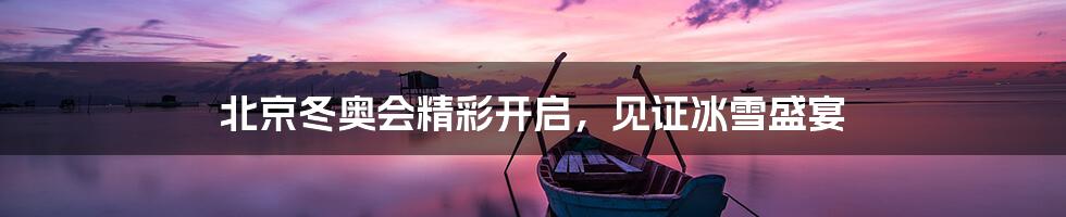 北京冬奥会精彩开启,见证冰雪盛宴
